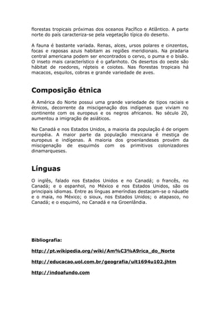 florestas tropicais próximas dos oceanos Pacífico e Atlântico. A parte
norte do país caracteriza-se pela vegetação típica do deserto.
A fauna é bastante variada. Renas, alces, ursos polares e cinzentos,
focas e raposas azuis habitam as regiões meridionais. Na pradaria
central americana podem ser encontrados o cervo, o puma e o bisão.
O inseto mais característico é o gafanhoto. Os desertos do oeste são
hábitat de roedores, répteis e coiotes. Nas florestas tropicais há
macacos, esquilos, cobras e grande variedade de aves.
Composição étnica
A América do Norte possui uma grande variedade de tipos raciais e
étnicos, decorrente da miscigenação dos indígenas que viviam no
continente com os europeus e os negros africanos. No século 20,
aumentou a imigração de asiáticos.
No Canadá e nos Estados Unidos, a maioria da população é de origem
européia. A maior parte da população mexicana é mestiça de
europeus e indígenas. A maioria dos groenlandeses provém da
miscigenação de esquimós com os primitivos colonizadores
dinamarqueses.
Línguas
O inglês, falado nos Estados Unidos e no Canadá; o francês, no
Canadá; e o espanhol, no México e nos Estados Unidos, são os
principais idiomas. Entre as línguas ameríndias destacam-se o náuatle
e o maia, no México; o sioux, nos Estados Unidos; o atapasco, no
Canadá; e o esquimó, no Canadá e na Groenlândia.
Bibliografia:
http://pt.wikipedia.org/wiki/Am%C3%A9rica_do_Norte
http://educacao.uol.com.br/geografia/ult1694u102.jhtm
http://indoafundo.com
 