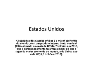 Estados Unidos
 A economia dos Estados Unidos é a maior economia
  do mundo ,com um produto interno bruto nominal
(PIB) estimado em mais de US$14,7 trilhões em 2010,
  que é aproximadamente três vezes maior do que a
 segunda maior economia do mundo, a da China, que
             é de US$5,8 trilhões (2010).
 