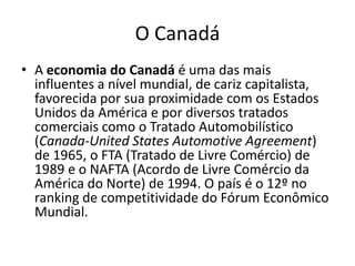 O Canadá
• A economia do Canadá é uma das mais
  influentes a nível mundial, de cariz capitalista,
  favorecida por sua proximidade com os Estados
  Unidos da América e por diversos tratados
  comerciais como o Tratado Automobilístico
  (Canada-United States Automotive Agreement)
  de 1965, o FTA (Tratado de Livre Comércio) de
  1989 e o NAFTA (Acordo de Livre Comércio da
  América do Norte) de 1994. O país é o 12º no
  ranking de competitividade do Fórum Econômico
  Mundial.
 