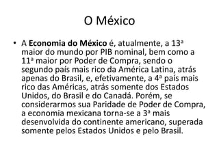 O México
• A Economia do México é, atualmente, a 13a
  maior do mundo por PIB nominal, bem como a
  11a maior por Poder de Compra, sendo o
  segundo país mais rico da América Latina, atrás
  apenas do Brasil, e, efetivamente, a 4a país mais
  rico das Américas, atrás somente dos Estados
  Unidos, do Brasil e do Canadá. Porém, se
  considerarmos sua Paridade de Poder de Compra,
  a economia mexicana torna-se a 3a mais
  desenvolvida do continente americano, superada
  somente pelos Estados Unidos e pelo Brasil.
 