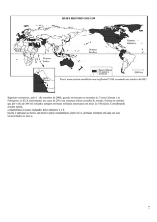 Segundo estimativas, após 11 de setembro de 2001, quando ocorreram os atentados às Torres Gêmeas e ao
Pentágono, os EUA aumentaram em cerca de 20% sua presença militar ao redor do mundo. Estima-se também
que por volta de 300 mil soldados estejam em bases militares americanas em mais de 140 países. Considerando
o mapa acima,
a) identifique os locais indicados pelos números 1 e 2.
b) cite e explique ao menos um motivo para a manutenção, pelos EUA, de bases militares em cada um dos
locais citados no item a.
2
 