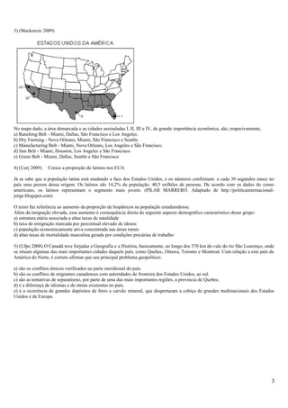 3) (Mackenzie 2009)
No mapa dado, a área demarcada e as cidades assinaladas I, II, III e IV, de grande importância econômica, são, respecivamente,
a) Ranching Belt - Miami, Dallas, São Francisco e Los Angeles.
b) Dry Farming - Nova Orleans, Miami, São Francisco e Seattle.
c) Manufacturing Belt - Miami, Nova Orleans, Los Angeles e São Francisco.
d) Sun Belt - Miami, Houston, Los Angeles e São Francisco
e) Green Belt - Miami, Dallas, Seattle e São Francisco
4) (Uerj 2009) Cresce a proporção de latinos nos EUA
Já se sabe que a população latina está mudando a face dos Estados Unidos, e os números confirmam: a cada 30 segundos nasce no
país uma pessoa dessa origem. Os latinos são 14,2% da população, 40,5 milhões de pessoas. De acordo com os dados do censo
americano, os latinos representam o segmento mais jovem. (PILAR MARRERO. Adaptado de http://politicainternacional-
jorge.blogspot.com)
O texto faz referência ao aumento da proporção de hispânicos na população estadunidense.
Além da imigração elevada, esse aumento é consequência direta do seguinte aspecto demográfico característico desse grupo:
a) estrutura etária associada a altas taxas de natalidade
b) taxa de emigração marcada por percentual elevado de idosos
c) população economicamente ativa concentrada nas áreas rurais
d) altas taxas de mortalidade masculina gerada por condições precárias de trabalho
5) (Ufpe 2008) O Canadá teve forjadas a Geografia e a História, basicamente, ao longo dos 570 km do vale do rio São Lourenço, onde
se situam algumas das mais importantes cidades daquele país, como Quebec, Ottawa, Toronto e Montreal. Com relação a este país da
América do Norte, é correto afirmar que seu principal problema geopolítico:
a) são os conflitos étnicos verificados na parte meridional do país.
b) são os conflitos de migrantes canadenses com autoridades de fronteira dos Estados Unidos, ao sul.
c) são as tentativas de separatismo, por parte de uma das mais importantes regiões, a província de Quebec.
d) é a diferença de idiomas e de etnias existentes no país.
e) é a ocorrência de grandes depósitos de ferro e carvão mineral, que despertaram a cobiça de grandes multinacionais dos Estados
Unidos e da Europa.
3
 