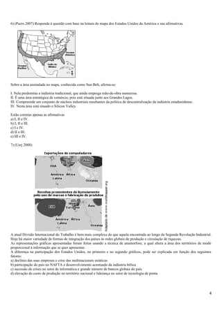 6) (Pucrs 2007) Responda à questão com base na leitura do mapa dos Estados Unidos da América e nas afirmativas.
Sobre a área assinalada no mapa, conhecida como Sun Belt, afirma-se:
I. Nela predomina a indústria tradicional, que ainda emprega mão-de-obra numerosa.
II. É uma área estratégica de comércio, pois está situada junto aos Grandes Lagos.
III. Compreende um conjunto de núcleos industriais resultantes da política de descentralização da indústria estadunidense.
IV. Nesta área está situado o Silicon Valley.
Estão corretas apenas as afirmativas
a) I, II e IV.
b) I, II e III.
c) I e IV.
d) II e III.
e) III e IV.
7) (Uerj 2008)
A atual Divisão Internacional do Trabalho é bem mais complexa do que aquela encontrada ao longo da Segunda Revolução Industrial.
Hoje há maior variedade de formas de integração dos países às redes globais de produção e circulação de riquezas.
As representações gráficas apresentadas foram feitas usando a técnica de anamorfose, a qual altera a área dos territórios de modo
proporcional à informação que se quer apresentar.
A diferença na participação dos Estados Unidos, no primeiro e no segundo gráficos, pode ser explicada em função dos seguintes
fatores:
a) declínio das suas empresas e crise das multinacionais asiáticas
b) participação do país no NAFTA e desenvolvimento acentuado da indústria bélica
c) sucessão de crises no setor de informática e grande número de bancos globais do país
d) elevação do custo de produção no território nacional e liderança no setor de tecnologia de ponta
4
 