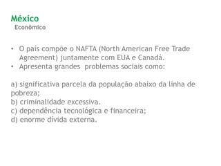 Econômico
México
• O país compõe o NAFTA (North American Free Trade
Agreement) juntamente com EUA e Canadá.
• Apresenta grandes problemas sociais como:
a) significativa parcela da população abaixo da linha de
pobreza;
b) criminalidade excessiva.
c) dependência tecnológica e financeira;
d) enorme dívida externa.
 