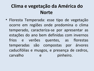 Clima e vegetação da América do
                Norte
• Floresta Temperada: esse tipo de vegetação
  ocorre em regiões onde predomina o clima
  temperado, caracteriza-se por apresentar as
  estações do ano bem definidas com invernos
  frios e verões quentes, as florestas
  temperadas são compostas por árvores
  caducifólias e musgos, e presença de cedros,
  carvalho         e         pinheiro.
 