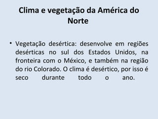 Clima e vegetação da América do
                Norte

• Vegetação desértica: desenvolve em regiões
  desérticas no sul dos Estados Unidos, na
  fronteira com o México, e também na região
  do rio Colorado. O clima é desértico, por isso é
  seco      durante     todo     o      ano.
 