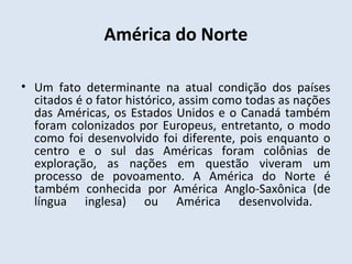 América do Norte

• Um fato determinante na atual condição dos países
  citados é o fator histórico, assim como todas as nações
  das Américas, os Estados Unidos e o Canadá também
  foram colonizados por Europeus, entretanto, o modo
  como foi desenvolvido foi diferente, pois enquanto o
  centro e o sul das Américas foram colônias de
  exploração, as nações em questão viveram um
  processo de povoamento. A América do Norte é
  também conhecida por América Anglo-Saxônica (de
  língua inglesa) ou América desenvolvida.
 