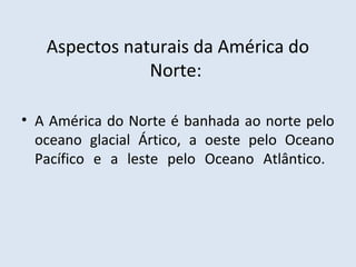 Aspectos naturais da América do
               Norte:

• A América do Norte é banhada ao norte pelo
  oceano glacial Ártico, a oeste pelo Oceano
  Pacífico e a leste pelo Oceano Atlântico.
 