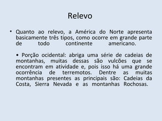 Relevo
• Quanto ao relevo, a América do Norte apresenta
  basicamente três tipos, como ocorre em grande parte
  de      todo        continente     americano.
  • Porção ocidental: abriga uma série de cadeias de
  montanhas, muitas dessas são vulcões que se
  encontram em atividade e, pois isso há uma grande
  ocorrência de terremotos. Dentre as muitas
  montanhas presentes as principais são: Cadeias da
  Costa, Sierra Nevada e as montanhas Rochosas.
 