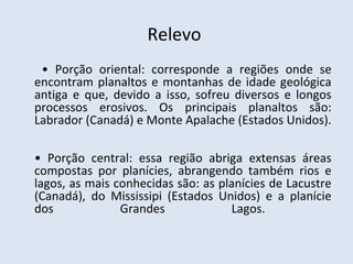 Relevo
 • Porção oriental: corresponde a regiões onde se
encontram planaltos e montanhas de idade geológica
antiga e que, devido a isso, sofreu diversos e longos
processos erosivos. Os principais planaltos são:
Labrador (Canadá) e Monte Apalache (Estados Unidos).

• Porção central: essa região abriga extensas áreas
compostas por planícies, abrangendo também rios e
lagos, as mais conhecidas são: as planícies de Lacustre
(Canadá), do Mississipi (Estados Unidos) e a planície
dos             Grandes             Lagos.
 