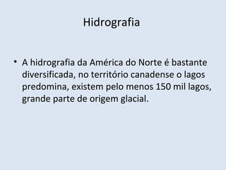 Hidrografia


• A hidrografia da América do Norte é bastante
  diversificada, no território canadense o lagos
  predomina, existem pelo menos 150 mil lagos,
  grande parte de origem glacial.
 