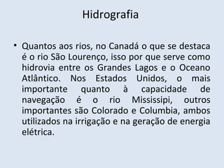 Hidrografia

• Quantos aos rios, no Canadá o que se destaca
  é o rio São Lourenço, isso por que serve como
  hidrovia entre os Grandes Lagos e o Oceano
  Atlântico. Nos Estados Unidos, o mais
  importante quanto à capacidade de
  navegação é o rio Mississipi, outros
  importantes são Colorado e Columbia, ambos
  utilizados na irrigação e na geração de energia
  elétrica.
 