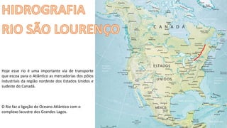 Apresentação elaborada pela Professora FERNANDA BRUM LOPES - Geografia
Hoje esse rio é uma importante via de transporte
que escoa para o Atlântico as mercadorias dos pólos
industriais da região nordeste dos Estados Unidos e
sudeste do Canadá.
O Rio faz a ligação do Oceano Atlântico com o
complexo lacustre dos Grandes Lagos.
 