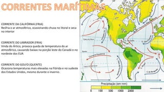 Apresentação elaborada pela Professora FERNANDA BRUM LOPES - Geografia
CORRENTE DA CALIFÓRNIA (FRIA)
Resfria o ar atmosférico, ocasionando chuva no litoral e seca
no interior
CORRENTE DO LABRADOR (FRIA)
Vinda do Ártico, provoca queda de temperatura do ar
atmosférico, causando baixas na porção leste do Canadá e no
nordeste dos EUA
CORRENTE DO GOLFO (QUENTE)
Ocasiona temperaturas mais elevadas na Flórida e no sudeste
dos Estados Unidos, mesmo durante o inverno.
 