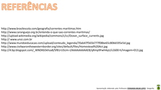 Apresentação elaborada pela Professora FERNANDA BRUM LOPES - Geografia
http://www.brasilescola.com/geografia/correntes-maritimas.htm
http://www.caranguejo.org.br/entenda-o-que-sao-correntes-maritimas/
http://upload.wikimedia.org/wikipedia/commons/c/cc/Ocean_surface_currents.jpg
http:// www.unoi.com.br
http://www.mundoeducacao.com/upload/conteudo_legenda/70ab47f565b777f08be65c80bb595e5d.jpg
http://www.civilwaronthewesternborder.org/sites/default/files/Homestead%20Act.jpg
http://4.bp.blogspot.com/_WNDKb5khza8/SfB1rUSUm-I/AAAAAAAAAE8/qRmp9Fwh4qU/s1600-h/Imagem+013.jpg
 