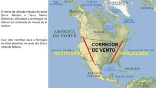 Apresentação elaborada pela Professora FERNANDA BRUM LOPES - Geografia
O relevo de altitude elevada do oeste
(Serra Nevada e Serra Madre
Ocidental), dificultam a penetração no
interior do continente de massas de ar
úmidas.
Esse fator contribui para a formação
do clima desértico no oeste dos EUA e
norte do México.
 