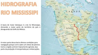 Apresentação elaborada pela Professora FERNANDA BRUM LOPES - Geografia
A bacia de maior destaque é a do rio Mississippi,
drenando a maior parte do território do país e
desaguando do Golfo do México.
A maior parte dessa bacia oferece condições para
navegação porque corre sobre um relevo de planície.
Como a região central é tipicamente agrícola, boa
parte da produção é transportada por embarcações.
 