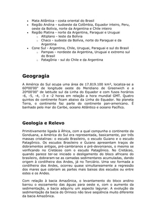 • Mata Atlântica - costa oriental do Brasil
• Região Andina - sudoeste da Colômbia, Equador inteiro, Peru,
oeste da Bolívia, norte da Argentina e Chile inteiro
• Região Platina - norte da Argentina, Paraguai e Uruguai
o Altiplano - leste da Bolívia
o Chaco - sudeste da Bolívia, norte do Paraguai e da
Argentina
• Cone Sul - Argentina, Chile, Uruguai, Paraguai e sul do Brasil
o Pampas - nordeste da Argentina, Uruguai e extremo sul
do Brasil
o Patagônia - sul do Chile e da Argentina
Geogragia
A América do Sul ocupa uma área de 17.819.100 km², localiza-se a
60º00'00" de longitude oeste do Meridiano de Greenwich e a
20º00'00" de latitude sul da Linha do Equador e com fusos horários
-6, -5, -4, -3 e -2 horas em relação a hora mundial GMT. Quatro
quintos do continente ficam abaixo da Linha do Equador. No planeta
Terra, o continente faz parte do continente pan-americano. É
banhado pelo mar do Caribe, oceano Atlântico e oceano Pacífico.
Geologia e Relevo
Primitivamente ligada à África, com a qual compunha o continente da
Gonduana, a América do Sul era representada, basicamente, por três
massas cristalinas: o escudo Brasileiro, o escudo Guiano e o escudo
Patagônico. Os escudos Brasileiro e Guiano apresentam traços de
dobramentos antigos, pré-cambrianos e pré-devonianos, o mesmo se
verificando no Cretáceo com o escudo Patagônico. No Cretáceo,
quando parece ter-se iniciado o desligamento do bloco africano do
brasileiro, dobraram-se as camadas sedimentares acumuladas, dando
origem à cordilheira dos Andes, já no Terciário. Uma vez formada a
cordilheira dos Andes, ocorreu quase simultaneamente a regressão
dos mares que cobriam as partes mais baixas dos escudos ou entre
estes e os Andes.
Com relação à bacia Amazônica, o levantamento do bloco andino
barrou o escoamento das águas para oeste e, com o aumento da
sedimentação, a bacia adquiriu um aspecto lagunar. A evolução da
sedimentação da bacia do Orinoco não teve seqüência muito diferente
da bacia Amazônica.
 