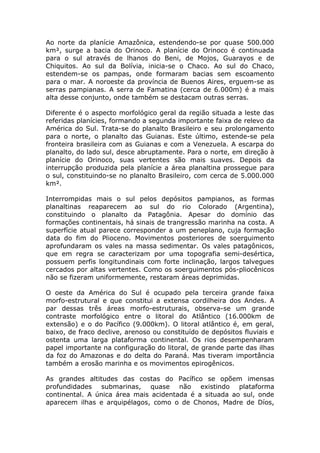 Ao norte da planície Amazônica, estendendo-se por quase 500.000
km², surge a bacia do Orinoco. A planície do Orinoco é continuada
para o sul através de lhanos do Beni, de Mojos, Guarayos e de
Chiquitos. Ao sul da Bolívia, inicia-se o Chaco. Ao sul do Chaco,
estendem-se os pampas, onde formaram bacias sem escoamento
para o mar. A noroeste da província de Buenos Aires, erguem-se as
serras pampianas. A serra de Famatina (cerca de 6.000m) é a mais
alta desse conjunto, onde também se destacam outras serras.
Diferente é o aspecto morfológico geral da região situada a leste das
referidas planícies, formando a segunda importante faixa de relevo da
América do Sul. Trata-se do planalto Brasileiro e seu prolongamento
para o norte, o planalto das Guianas. Este último, estende-se pela
fronteira brasileira com as Guianas e com a Venezuela. A escarpa do
planalto, do lado sul, desce abruptamente. Para o norte, em direção à
planície do Orinoco, suas vertentes são mais suaves. Depois da
interrupção produzida pela planície a área planaltina prossegue para
o sul, constituindo-se no planalto Brasileiro, com cerca de 5.000.000
km².
Interrompidas mais o sul pelos depósitos pampianos, as formas
planaltinas reaparecem ao sul do rio Colorado (Argentina),
constituindo o planalto da Patagônia. Apesar do domínio das
formações continentais, há sinais de trangressão marinha na costa. A
superfície atual parece corresponder a um peneplano, cuja formação
data do fim do Plioceno. Movimentos posteriores de soerguimento
aprofundaram os vales na massa sedimentar. Os vales patagônicos,
que em regra se caracterizam por uma topografia semi-desértica,
possuem perfis longitundinais com forte inclinação, largos talvegues
cercados por altas vertentes. Como os soerguimentos pós-pliocênicos
não se fizeram uniformemente, restaram áreas deprimidas.
O oeste da América do Sul é ocupado pela terceira grande faixa
morfo-estrutural e que constitui a extensa cordilheira dos Andes. A
par dessas três áreas morfo-estruturais, observa-se um grande
contraste morfológico entre o litoral do Atlântico (16.000km de
extensão) e o do Pacífico (9.000km). O litoral atlântico é, em geral,
baixo, de fraco declive, arenoso ou constituído de depósitos fluviais e
ostenta uma larga plataforma continental. Os rios desempenharam
papel importante na configuração do litoral, de grande parte das ilhas
da foz do Amazonas e do delta do Paraná. Mas tiveram importância
também a erosão marinha e os movimentos epirogênicos.
As grandes altitudes das costas do Pacífico se opõem imensas
profundidades submarinas, quase não existindo plataforma
continental. A única área mais acidentada é a situada ao sul, onde
aparecem ilhas e arquipélagos, como o de Chonos, Madre de Díos,
 