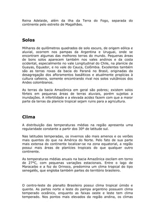 Reina Adelaide, além da ilha da Terra do Fogo, separada do
continente pelo estreito de Magalhães.
Solos
Milhares de quilômetros quadrados de solo escuro, de origem eólica e
aluvial, ocorrem nos pampas da Argentina e Uruguai, onde se
encontram algumas das melhores terras do mundo. Pequenas áreas
de bons solos aparecem também nos vales andinos e da costa
ocidental, especialmente no vale Longitudinal do Chile, na planície de
Guayas, Equador, e no vale do Cauca, Colômbia. Excelentes também
são as terras roxas da bacia do Paraná no Brasil, originadas da
desagregação dos afloramentos basálticos e atualmente propícias à
cultura cafeeira, somente encontrando rival nos solos vulcânicos dos
Andes colombianos.
As terras da bacia Amazônica em geral são pobres; existem solos
férteis em pequenas áreas de terras aluviais, porém sujeitas a
inundações. A infertilidade e a elevada acidez fazem com que a maior
parte da terras da planície tropical sejam ruins para a agricultura.
Clima
A distribuição das temperaturas médias na região apresenta uma
regularidade constante a partir dos 30º de latitude sul.
Nas latitudes temperadas, os invernos são mais amenos e os verões
mais quentes do que na América do Norte. Pelo fato de sua parte
mais extensa do continente localizar-se na zona equatorial, a região
possui mais áreas de planícies tropicais do que qualquer outro
continente.
As temperaturas médias anuais na bacia Amazônica oscilam em torno
de 27°C, com pequenas variações estacionais. Entre o lago de
Maracaibo e a foz do Orinoco, predomina um clima tropical do tipo
senegalês, que engloba também partes do território brasileiro.
O centro-leste do planalto Brasileiro possui clima tropical úmido e
quente. As partes norte e leste do pampa argentino possuem clima
temperado oceânico, enquanto as faixas oeste e leste tem clima
temperado. Nos pontos mais elevados da região andina, os climas
 