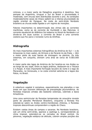 ciclones, e a maior parte da Patagônia argentina é desértica. Nos
pampas da Argentina, Uruguai e Sul do Brasil a pluviosidade é
moderada, com chuvas bem distribuídas durante o ano. As condições
moderadamente secas do Chaco opõem-se a intensa pluviosidade da
região oriental do Paraguai. Na costa do semi-árido Nordeste
brasileiro as chuvas estão ligadas a um regime de monções.
Fatores importantes na determinação dos climas são as correntes
marítimas, como as de corrente de Humboldt e das Malvinas. A
corrente equatorial do Atlântico Sul esbarra no litoral do Nordeste e aí
divide-se em duas outras: a corrente do Brasil e uma corrente
costeira que flui para o noroeste rumo às Antilhas.
Hidrografia
Os mais importantes sistemas hidrográficos da América do Sul — o do
Amazonas (o mais vasto), do Orinoco e do Paraná-rio da Prata — têm
a maior parte de suas bacias de drenagem na planície. Os três
sistemas, em conjunto, drenam uma área de cerca de 9.583.000
km².
A maior parte dos lagos da América do Sul localiza-se nos Andes ou
ao longo de seu sopé. Entre os lagos andinos, destacam-se o Titicaca
e o Poopó. A mais importante formação lacustre do norte é o lago de
Maracaibo, na Venezuela, e na costa oriental salienta-se a lagoa dos
Patos, no Brasil.
Vegetação
A cobertura vegetal é complexa, especialmente nos planaltos e nas
áreas em que ocorrem diferenças de precipitação pluviométrica. As
florestas tropicais úmidas são bastante extensas, cobrindo a bacia
Amazônica.
Uma zona semicircular de florestas temperadas de araucária reveste
parte do planalto Meridional Brasileiro, enquanto a floresta fria
estende-se sobre os Andes centro-meridionais chilenos, e florestas
tropicais descontínuas compreendem a região do Chaco.
Existem vastas áreas de campos e savanas. No Nordeste brasileiro,
sob um clima semi-árido, aparece a caatinga e, correspondendo ao
clima tropical, estendem-se os cerrados do Brasil central. Os
páramos, vegetação estépica de altitude, cobrem amplas porções dos
 
