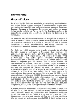 Demografia
Grupos Etnicos
Para a formação étnica da população sul-americana predominaram
três etnias: índios, brancos e negros. Em muitos países predominam
os mestiços de espanhóis com indígenas, como é o caso da Colômbia,
Equador, Paraguai e Venezuela. Em apenas dois países os povos
indígenas são maioria: no Peru e na Bolívia. Grandes populações de
ascendência africana são encontradas no Brasil, na Colômbia e na
Venezuela.
Os países de forte ascendência européia são a Argentina, o Uruguai, o
Chile, e o Brasil. Os dois primeiros países tem sua população derivada
de imigrantes espanhóis e italianos e, no caso do Sul e sudeste
meridional do Brasil (principalmente São Paulo), derivada de
imigrantes portugueses, italianos, alemães e espanhóis.
No Chile em 1848 ocorreu uma grande imigração de alemães
(também suíços e austríacos) e franceses. Esta imigração foi
patrocinada pelo governo chileno para fins de colonização das regiões
meridionais do país. A origem basca, está entre os 1.600.000 (10%)
e 4.500.000 (27%). Outros grupos imigrantes historicamente
significativos são os croatas, com 380.000 a 500.000 descendentes
sendo o segundo país do mundo com o maior número de
descendentes de croatas, Além dos italianos, suíços, franceses e
bretões, de acordo com algumas estimativas, seriam entre 350.000 e
420.000 descendentes de bretões no Chile. De acordo com a
embaixada de Grécia tem entre 90.000 e 120.000 descendentes de
gregos, e o Chile é um dos países com o maior número de
descendentes dos gregos no mundo.Estima-se que há 600.000 mil
descendentes de italianos e 500.000 descendentes de francos. Outras
origens europeias também estão disponíveis, mas em pequenas
quantidades. O Chile também recebeu um grande número de
imigrantes a partir do Médio Oriente, especialmente Palestina, sendo
esta a maior colônia fora do Médio Oriente, com 450.000 a 500.000
integrantes, Líbano, Síria e uma grande comunidade de Arménia.
A imigração alemã no Brasil foi o movimento migratório ocorrido nos
séculos XIX e XX de alemães para várias regiões do Brasil. As causas
deste processo podem ser encontradas nos freqüentes problemas
sociais que ocorriam na Europa e a fartura de terras no Brasil.
Atualmente, estima-se que dezoito milhões ou 10% dos brasileiros
têm ao menos um antepassado alemão.[57] O Brasil abriga hoje a
 