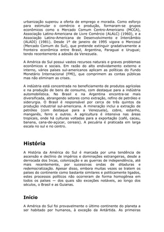 urbanização superou a oferta de emprego e moradia. Como esforço
para estimular o comércio e produção, formaram-se grupos
econômicos como o Mercado Comum Centro-Americano (MCCA),
Associação Latino-Americana de Livre Comércio (ALALC) (1960), e a
Associação Latino-Americana de Desenvolvimento e Intercâmbio
(ALADI) (1981). Desde 1º de janeiro de 1995 vigora o Mercosul
(Mercado Comum do Sul), que pretende extinguir gradativamente a
fronteira econômica entre Brasil, Argentina, Paraguai e Uruguai;
tendo recentemente a adesão da Venezuela.
A América do Sul possui vastos recursos naturais e graves problemas
econômicos e sociais. Em razão do alto endividamento externo e
interno, vários países sul-americanos aplicam as políticas do Fundo
Monetário Internacional (FMI), que comprimem as contas públicas
mas não eliminam as crises.
A indústria está concentrada no beneficiamento de produtos agrícolas
e na produção de bens de consumo, com destaque para a indústria
automobilística. No Brasil e na Argentina encontra-se mais
diversificada, abrangendo setores como extração, refino de petróleo e
siderurgia. O Brasil é responsável por cerca de três quintos da
produção industrial sul-americana. A mineração inclui a extração de
petróleo (com destaque para a Venezuela), cobre, estanho,
manganês, ferro e outros. A agricultura é intensiva nas áreas
tropicais, onde há culturas voltadas para a exportação (café, cacau,
banana, cana-de-açúcar, cereais). A pecuária é praticada em larga
escala no sul e no centro.
História
A História da América do Sul é marcada por uma tendência de
ascensão e declínio de impérios e dominações estrangeiras, desde a
derrocada dos Incas, colonização e as guerras de independência, até
mais recentemente, por sucessivas ondas de ditaduras e
redemocratização. Apesar disso, embora muitas vezes se tratem os
países do continente como bastante similares e politicamente ligados,
estes processos políticos não ocorreram de forma homogênea em
todos os países — dos quais são exceções notáveis, ao longo dos
séculos, o Brasil e as Guianas.
Início
A América do Sul foi provavelmente o último continente do planeta a
ser habitado por humanos, à exceção da Antártida. As primeiras
 