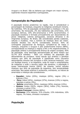 Uruguai e no Brasil. São os italianos que chegam em maior número,
superando inclusive espanhóis e portugueses.
Composição da População
A população branca predomina na região, mas é considerável a
porcentagem de mestiços, enquanto os indígenas constituem minoria.
Na Colômbia, 75% da população correspondem a mestiços e 1% aos
ameríndios. Na Venezuela, 2% dos habitantes são ameríndios, 21%
europeus ibéricos, 10% afro-americanos e 67% eurameríndios. A
população brasileira é formada principalmente por descendentes de
povos indígenas, colonos portugueses, escravos africanos e de
imigrantes europeus. No Brasil, são considerados pardos (caboclos,
cafuzos e mulatos), mas o número de mestiços deve ser maior,
estando diluídos nos 49,7% considerados brancos. 95% do
contingente populacional do Paraguai, compõem-se de índios e
mestiços, enquanto o Uruguai é país predominante branco (88%),
correspondendo os mestiços e negros a 8% e 4% respectivamente. A
população chilena é principalmente Branca do origem europeia, 95%
da população. Uma descrição pormenorizada da etnia mostra que
52,7% (8.8 milhões) - 90% (15 milhões) da população são
descendentes de europeus. Outro estudo que analisou o genótipo
mostrou que 30% da população é classificada como caucasica
descendentes directos dos europeus e 65% (brancos-mestiços), com
um fenótipo branco, e na Argentina, onde foi maior o aniquilamento
de indígenas e onde o escravo negro não penetrou, a população é
quase inteiramente branca (90%). No entanto, outros estudos
mostram que 56% da população da Argentina, tem ancestralidade
ameríndia. Nos países andinos e caribenhos, entretanto, os índices de
ameríndios e mestiços são consideráveis:
• Equador: índios (25%), mestiços (65%), negros (3%) e
brancos (7%);
• Peru: índios (45%), mestiços (37%), brancos (15%) e negros,
orientais e outros (3%);
• Bolívia: ameríndios (55%), mestiços (30%), brancos (15%);
• Guiana: hindus (50)%, negros (36%), índios (7%), brancos,
chineses e outros (7)%;
• Guiana Francesa: crioulos (80%);
• Suriname: 37% indianos, 31% crioulos, 15% indonésios, 10%
negros, 7% índios, chineses e europeus.
População
 