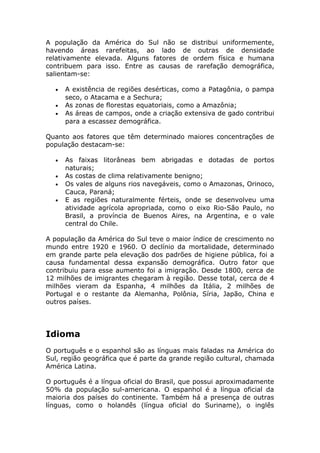 A população da América do Sul não se distribui uniformemente,
havendo áreas rarefeitas, ao lado de outras de densidade
relativamente elevada. Alguns fatores de ordem física e humana
contribuem para isso. Entre as causas de rarefação demográfica,
salientam-se:
• A existência de regiões desérticas, como a Patagônia, o pampa
seco, o Atacama e a Sechura;
• As zonas de florestas equatoriais, como a Amazônia;
• As áreas de campos, onde a criação extensiva de gado contribui
para a escassez demográfica.
Quanto aos fatores que têm determinado maiores concentrações de
população destacam-se:
• As faixas litorâneas bem abrigadas e dotadas de portos
naturais;
• As costas de clima relativamente benigno;
• Os vales de alguns rios navegáveis, como o Amazonas, Orinoco,
Cauca, Paraná;
• E as regiões naturalmente férteis, onde se desenvolveu uma
atividade agrícola apropriada, como o eixo Rio-São Paulo, no
Brasil, a província de Buenos Aires, na Argentina, e o vale
central do Chile.
A população da América do Sul teve o maior índice de crescimento no
mundo entre 1920 e 1960. O declínio da mortalidade, determinado
em grande parte pela elevação dos padrões de higiene pública, foi a
causa fundamental dessa expansão demográfica. Outro fator que
contribuiu para esse aumento foi a imigração. Desde 1800, cerca de
12 milhões de imigrantes chegaram à região. Desse total, cerca de 4
milhões vieram da Espanha, 4 milhões da Itália, 2 milhões de
Portugal e o restante da Alemanha, Polônia, Síria, Japão, China e
outros países.
Idioma
O português e o espanhol são as línguas mais faladas na América do
Sul, região geográfica que é parte da grande região cultural, chamada
América Latina.
O português é a língua oficial do Brasil, que possui aproximadamente
50% da população sul-americana. O espanhol é a língua oficial da
maioria dos países do continente. Também há a presença de outras
línguas, como o holandês (língua oficial do Suriname), o inglês
 
