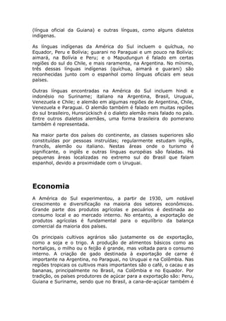 (língua oficial da Guiana) e outras línguas, como alguns dialetos
indígenas.
As línguas indígenas da América do Sul incluem o quíchua, no
Equador, Peru e Bolívia; guarani no Paraguai e um pouco na Bolívia;
aimará, na Bolívia e Peru; e o Mapudungun é falado em certas
regiões do sul do Chile, e mais raramente, na Argentina. No mínimo,
três dessas línguas indígenas (quíchua, aimará e guarani) são
reconhecidas junto com o espanhol como línguas oficiais em seus
países.
Outras línguas encontradas na América do Sul incluem hindi e
indonésio no Suriname; italiano na Argentina, Brasil, Uruguai,
Venezuela e Chile; e alemão em algumas regiões de Argentina, Chile,
Venezuela e Paraguai. O alemão também é falado em muitas regiões
do sul brasileiro, Hunsrückisch é o dialeto alemão mais falado no país.
Entre outros dialetos alemães, uma forma brasileira do pomerano
também é representada.
Na maior parte dos países do continente, as classes superiores são
constituídas por pessoas instruídas; regularmente estudam inglês,
francês, alemão ou italiano. Nestas áreas onde o turismo é
significante, o inglês e outras línguas européias são faladas. Há
pequenas áreas localizadas no extremo sul do Brasil que falam
espanhol, devido a proximidade com o Uruguai.
Economia
A América do Sul experimentou, a partir de 1930, um notável
crescimento e diversificação na maioria dos setores econômicos.
Grande parte dos produtos agrícolas e pecuários é destinada ao
consumo local e ao mercado interno. No entanto, a exportação de
produtos agrícolas é fundamental para o equilíbrio da balança
comercial da maioria dos países.
Os principais cultivos agrários são justamente os de exportação,
como a soja e o trigo. A produção de alimentos básicos como as
hortaliças, o milho ou o feijão é grande, mas voltada para o consumo
interno. A criação de gado destinada à exportação de carne é
importante na Argentina, no Paraguai, no Uruguai e na Colômbia. Nas
regiões tropicais os cultivos mais importantes são o café, o cacau e as
bananas, principalmente no Brasil, na Colômbia e no Equador. Por
tradição, os países produtores de açúcar para a exportação são: Peru,
Guiana e Suriname, sendo que no Brasil, a cana-de-açúcar também é
 
