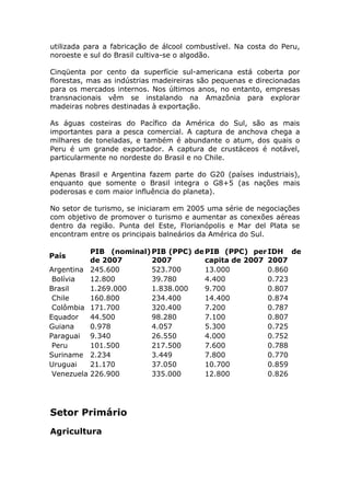 utilizada para a fabricação de álcool combustível. Na costa do Peru,
noroeste e sul do Brasil cultiva-se o algodão.
Cinqüenta por cento da superfície sul-americana está coberta por
florestas, mas as indústrias madeireiras são pequenas e direcionadas
para os mercados internos. Nos últimos anos, no entanto, empresas
transnacionais vêm se instalando na Amazônia para explorar
madeiras nobres destinadas à exportação.
As águas costeiras do Pacífico da América do Sul, são as mais
importantes para a pesca comercial. A captura de anchova chega a
milhares de toneladas, e também é abundante o atum, dos quais o
Peru é um grande exportador. A captura de crustáceos é notável,
particularmente no nordeste do Brasil e no Chile.
Apenas Brasil e Argentina fazem parte do G20 (países industriais),
enquanto que somente o Brasil integra o G8+5 (as nações mais
poderosas e com maior influência do planeta).
No setor de turismo, se iniciaram em 2005 uma série de negociações
com objetivo de promover o turismo e aumentar as conexões aéreas
dentro da região. Punta del Este, Florianópolis e Mar del Plata se
encontram entre os principais balneários da América do Sul.
País
PIB (nominal)
de 2007
PIB (PPC) de
2007
PIB (PPC) per
capita de 2007
IDH de
2007
Argentina 245.600 523.700 13.000 0.860
Bolívia 12.800 39.780 4.400 0.723
Brasil 1.269.000 1.838.000 9.700 0.807
Chile 160.800 234.400 14.400 0.874
Colômbia 171.700 320.400 7.200 0.787
Equador 44.500 98.280 7.100 0.807
Guiana 0.978 4.057 5.300 0.725
Paraguai 9.340 26.550 4.000 0.752
Peru 101.500 217.500 7.600 0.788
Suriname 2.234 3.449 7.800 0.770
Uruguai 21.170 37.050 10.700 0.859
Venezuela 226.900 335.000 12.800 0.826
Setor Primário
Agricultura
 