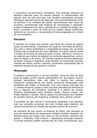 A agricultura sul-americana, entretanto, não emprega sistemas ou
técnicas unformes para um mesmo produto. A produtividade não
apenas varia de país para país mas também apresentava enormes
diferenças regionais dentro de cada país. Até aproximadamente 1930,
as técnicas e os métodos de plantio apresentavam alto índice de
arcaísmo, caracterizado pela ausência de mecanização e adubação,
preparo inadequado dos solos, ineficiência no combate às pragas, etc.
Assim, somente a partir de 1930 tem-se tratado desses problemas,
tentando-se, inclusive, a recuperação de terras esgotadas em virtude
do uso predatório.
Pecuária
É também do campo que provém uma fonte de riqueza de alguns
países sul-americanos: a pecuária. Em razão de uma série de fatores,
tais como o relevo acidentado e a exigüidade de espaço útil, os países
andinos não se destacam por seus rebanhos; em geral, apenas existe
a criação de animais de pequeno porte (suínos, caprinos e ovinos) ou
de espécies que melhor se adaptam às condições geográficas, como o
caso da alpaca e do lhama. Os maiores rebanhos bovinos pertencem
ao Brasil, Uruguai e Argentina, onde também se concentram grandes
criações de ovinos, suínos e eqüinos. Igualmente importantes são os
rebanhos brasileiros de caprinos e muares.
Mineração
O subsolo sul-americano é rico em petróleo. Cerca de 25% da área
total da região contém bacias sedimentares em que podem ocorrer
estratos petrolíferos. Mas, até 1965, a maioria dos campos
produtores localizavam-se nas bacias estruturais flanqueadas pela
cordilheira dos Andes. A Venezuela, com uma reserva estimada em
17 bilhões de barris, possui a mais rica área petrolífera da América do
Sul, a segunda do hemisfério ocidental e a sétima do mundo,
somente ultrapassada pelos Estados Unidos, Rússia, Iraque, Irã,
Arábia Saudita e Kuwait. Outros países sul-americanos que dispõem
de grandes reservas são Argentina, Colômbia, Peru, Bolívia e Brasil.
A produção de gás natural é comumente associada à do petróleo,
mas sua utilização comercial tem sido limitada pela distância dos
campos produtores em relação aos grandes centros de consumo.
Ao contrário do que ocorre na América do Norte, são escassos os
recursos carboníferos sul-americanos. Embora existam depósitos em
diversas áreas dos Andes, bem como no Sul do Brasil, somente três
países — Colômbia, Chile e Brasil — apresentam produção razoável.
O carvão brasileiro contém elevado teor de cinza, necessitando, pois,
 
