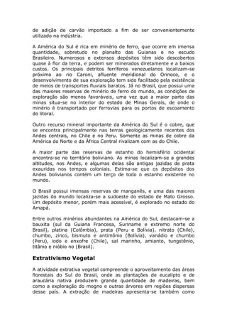 de adição de carvão importado a fim de ser convenientemente
utilizado na indústria.
A América do Sul é rica em minério de ferro, que ocorre em imensa
quantidade, sobretudo no planalto das Guianas e no escudo
Brasileiro. Numerosos e extensos depósitos têm sido descobertos
quase à flor da terra, e podem ser minerados diretamente e a baixos
custos. Os principais detritos ferríferos venezuelanos localizam-se
próximo ao rio Caroni, afluente meridional do Orinoco, e o
desenvolvimento de sua exploração tem sido facilitado pela existência
de meios de transportes fluviais baratos. Já no Brasil, que possui uma
das maiores reservas de minério de ferro do mundo, as condições de
exploração são menos favoráveis, uma vez que a maior parte das
minas situa-se no interior do estado de Minas Gerais, de onde o
minério é transportado por ferrovias para os portos de escoamento
do litoral.
Outro recurso mineral importante da América do Sul é o cobre, que
se encontra principalmente nas terras geologicamente recentes dos
Andes centrais, no Chile e no Peru. Somente as minas de cobre da
América do Norte e da África Central rivalizam com as do Chile.
A maior parte das reservas de estanho do hemisfério ocidental
encontra-se no território boliviano. As minas localizam-se a grandes
altitudes, nos Andes, e algumas delas são antigas jazidas de prata
exauridas nos tempos coloniais. Estima-se que os depósitos dos
Andes bolivianos contém um terço de todo o estanho existente no
mundo.
O Brasil possui imensas reservas de manganês, e uma das maiores
jazidas do mundo localiza-se a sudoeste do estado de Mato Grosso.
Um depósito menor, porém mais acessível, é explorado no estado do
Amapá.
Entre outros minérios abundantes na América do Sul, destacam-se a
bauxita (sul da Guiana Francesa, Suriname e extremo norte do
Brasil), platina (Colômbia), prata (Peru e Bolívia), nitrato (Chile),
chumbo, zinco, bismuto e antimônio (Bolívia), vanádio e chumbo
(Peru), iodo e enxofre (Chile), sal marinho, amianto, tungstênio,
titânio e nióbio no (Brasil).
Extrativismo Vegetal
A atividade extrativa vegetal compreende o aproveitamento das áreas
florestais do Sul do Brasil, onde as plantações de eucalipto e de
araucária nativa produzem grande quantidade de madeiras, bem
como a exploração do mogno e outras árvores em regiões dispersas
desse país. A extração de madeiras apresenta-se também como
 