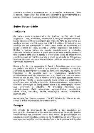 atividade econômica importante em certas regiões do Paraguai, Chile
e Bolívia. Nesse setor há ainda que salientar o aproveitamento de
plantas medicinais e oleaginosas pelo processo da coleta.
Setor Secundário
Indústria
Os países mais industrializados da América do Sul são Brasil,
Argentina, Chile, Colômbia, Venezuela e Uruguai respectivamente.
Esses países sozinhos respondem por mais de 75% da economia da
região e somam um PIB maior que US$ 2,9 trilhões. As industrias na
América do Sul começaram a tomar peso sobre as economias da
região a partir de 1930, quando a Grande Depressão nos Estados
Unidos e outros países do mundo impulsionaram a produção
industrial do subcontinente. A partir desse período a região deixou a
face agrícola para trás e passou a obter altas taxas de crescimento
econômico que se mantiveram até o início da década de 90 quando
se desaceleraram devido a instabilidades políticas, crises econômicas
e políticas neoliberais.
Desde o fim da crise econômica de Brasil e Argentina, que ocorreram
no período de 1998 à 2002 e que provocou recessão economica,
aumento do desemprego e queda da renda da população, os setores
industriais e de serviços vem se recuperando rapidamente,
principalmente no Chile, na Argentina, e no Brasil que crescem a uma
média de 5% ao ano. Toda a América do Sul após esse perído vem se
recuperando rápido e demonstrando bons sinais de estabilidade
econômica, com inflação e taxa de câmbio controlados, crescimento
contínuo, diminuição da desigualdade social e do desemprego, fatores
que favorecem a indústria. As principais industrias são:
eletroeletrônica, têxtil, alimentícia, automobilística, metalúrgica,
aérea, naval, vestuário, bebida, siderúrgica, tabaco, madeireira,
química, etc.
As exportações chegam a quase US$ 400 bilhões de dólares anuais,
sendo o Brasil responsável por metade desta.
Energia
Em virtude da diversidade da topografia e das condições de
precipitação pluviométrica, os recursos hidráulicos da região variam
enormemente nas diferentes áreas. Nos Andes, as possibilidades de
navegação são limitadas, exceto no rio Magdalena, no lago Titicaca e
nos lagos das regiões meridionais do Chile e da Argentina. A irrigação
 