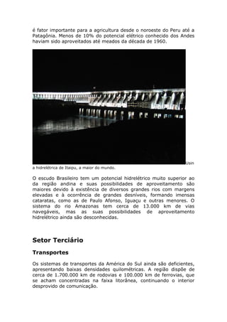 é fator importante para a agricultura desde o noroeste do Peru até a
Patagônia. Menos de 10% do potencial elétrico conhecido dos Andes
haviam sido aproveitados até meados da década de 1960.
Usin
a hidrelétrica de Itaipu, a maior do mundo.
O escudo Brasileiro tem um potencial hidrelétrico muito superior ao
da região andina e suas possibilidades de aproveitamento são
maiores devido à existência de diversos grandes rios com margens
elevadas e à ocorrência de grandes desníveis, formando imensas
cataratas, como as de Paulo Afonso, Iguaçu e outras menores. O
sistema do rio Amazonas tem cerca de 13.000 km de vias
navegáveis, mas as suas possibilidades de aproveitamento
hidrelétrico ainda são desconhecidas.
Setor Terciário
Transportes
Os sistemas de transportes da América do Sul ainda são deficientes,
apresentando baixas densidades quilométricas. A região dispõe de
cerca de 1.700.000 km de rodovias e 100.000 km de ferrovias, que
se acham concentradas na faixa litorânea, continuando o interior
desprovido de comunicação.
 