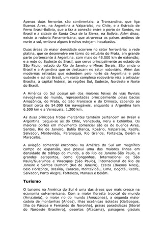 Apenas duas ferrovias são continentais: a Transandina, que liga
Buenos Aires, na Argentina a Valparaíso, no Chile, e a Estrada de
Ferro Brasil-Bolívia, que a faz a conexão entre o porto de Santos, no
Brasil e a cidade de Santa Cruz de la Sierra, na Bolívia. Além disso,
existe a rodovia Panamericana, que atravessa os países andinos de
norte a sul, embora alguns trechos estejam inacabados.
Duas áreas de maior densidade ocorrem no setor ferroviário: a rede
platina, que se desenvolve em torno do estuário do Prata, em grande
parte pertencente à Argentina, com mais de 45.000 km de extensão;
e a rede do Sudeste do Brasil, que serve principalmente ao estado de
São Paulo, estado do Rio de Janeiro e Minas Gerais. São ainda o
Brasil e a Argentina que se destacam no setor rodoviário. Além das
modernas estradas que estendem pelo norte da Argentina e pelo
sudeste e sul do Brasil, um vasto complexo rodoviário visa a articular
Brasília, a capital federal, às regiões Sul, Sudeste, Nordeste e Norte
do Brasil.
A América do Sul possui um dos maiores feixes de vias fluviais
navegáveis do mundo, representadas principalmente pelas bacias
Amazônica, do Prata, do São Francisco e do Orinoco, cabendo ao
Brasil cerca de 54.000 km navegáveis, enquanto a Argentina tem
6.500 km e a Venezuela, 1.200 km.
As duas principais frotas mercantes também pertencem ao Brasil e
Argentina. Segue-se as do Chile, Venezuela, Peru e Colômbia. Os
maiores portos em movimento comercial são os de Buenos Aires,
Santos, Rio de Janeiro, Bahía Blanca, Rosário, Valparaíso, Recife,
Salvador, Montevidéu, Paranaguá, Rio Grande, Fortaleza, Belém e
Maracaibo.
A aviação comercial encontrou na América do Sul um magnífico
campo de expansão, que possui uma das maiores linhas em
densidade de tráfego do mundo, a do Rio de Janeiro-São Paulo, e
grandes aeroportos, como Congonhas, Internacional de São
Paulo/Guarulhos e Viracopos (São Paulo), Internacional do Rio de
Janeiro e Santos Dumont (Rio de Janeiro), Ezeiza (Buenos Aires),
Belo Horizonte, Brasília, Caracas, Montevidéu, Lima, Bogotá, Recife,
Salvador, Porto Alegre, Fortaleza, Manaus e Belém.
Turismo
O turismo na América do Sul é uma das áreas que mais cresce na
economia sul-americana. Com a maior floresta tropical do mundo
(Amazônia), o maior rio do mundo (Amazonas), a segunda maior
cadeia de montanhas (Andes), ilhas oceânicas isoladas (Galápagos,
Ilha de Páscoa e Fernando de Noronha), praias paradisíacas (litoral
do Nordeste Brasileiro), desertos (Atacama), paisagens glaciais
 