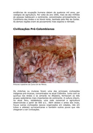 evidências de ocupação humana datam de quatorze mil anos, por
vestígios de agricultura. Por volta do ano 1000, mais de dez milhões
de pessoas habitavam o continente, concentrados principalmente na
Cordilheira dos Andes e no litoral norte, banhado pelo Mar do Caribe.
As demais regiões eram de povoamento mais esparso e nômade.
Civilizações Pré-Colombianas
As
Pinturas rupestres de Cueva de las Manos.
Os chibchas ou muíscas foram uma das principais civilizações
indígenas pré-incaicas, concentrados na atual Colômbia. Junto com os
quíchua nos Andes e os aimarás no Altiplano, formavam os três
grupos sedentários mais importantes do continente. A cultura chavín,
no atual Peru, estabeleceu uma rede comercial e agricultura
desenvolvida a partir de 900 a.C.. Além destes e antes dos incas,
houve outras civilizações (povos organizados em cidades, não em
tribos e aldeias) sul-americanas e também outros povos que não
chegaram a ser civilizações.
 