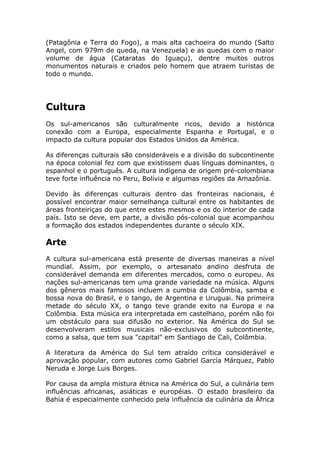 (Patagônia e Terra do Fogo), a mais alta cachoeira do mundo (Salto
Angel, com 979m de queda, na Venezuela) e as quedas com o maior
volume de água (Cataratas do Iguaçu), dentre muitos outros
monumentos naturais e criados pelo homem que atraem turistas de
todo o mundo.
Cultura
Os sul-americanos são culturalmente ricos, devido a histórica
conexão com a Europa, especialmente Espanha e Portugal, e o
impacto da cultura popular dos Estados Unidos da América.
As diferenças culturais são consideráveis e a divisão do subcontinente
na época colonial fez com que existissem duas línguas dominantes, o
espanhol e o português. A cultura indígena de origem pré-colombiana
teve forte influência no Peru, Bolívia e algumas regiões da Amazônia.
Devido às diferenças culturais dentro das fronteiras nacionais, é
possível encontrar maior semelhança cultural entre os habitantes de
áreas fronteiriças do que entre estes mesmos e os do interior de cada
país. Isto se deve, em parte, a divisão pós-colonial que acompanhou
a formação dos estados independentes durante o século XIX.
Arte
A cultura sul-americana está presente de diversas maneiras a nível
mundial. Assim, por exemplo, o artesanato andino desfruta de
considerável demanda em diferentes mercados, como o europeu. As
nações sul-americanas tem uma grande variedade na música. Alguns
dos gêneros mais famosos incluem a cumbia da Colômbia, samba e
bossa nova do Brasil, e o tango, de Argentina e Uruguai. Na primeira
metade do século XX, o tango teve grande exito na Europa e na
Colômbia. Esta música era interpretada em castelhano, porém não foi
um obstáculo para sua difusão no exterior. Na América do Sul se
desenvolveram estilos musicais não-exclusivos do subcontinente,
como a salsa, que tem sua "capital" em Santiago de Cali, Colômbia.
A literatura da América do Sul tem atraído crítica considerável e
aprovação popular, com autores como Gabriel García Márquez, Pablo
Neruda e Jorge Luis Borges.
Por causa da ampla mistura étnica na América do Sul, a culinária tem
influências africanas, asiáticas e européias. O estado brasileiro da
Bahia é especialmente conhecido pela influência da culinária da África
 
