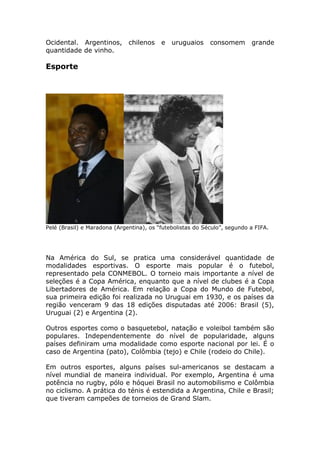 Ocidental. Argentinos, chilenos e uruguaios consomem grande
quantidade de vinho.
Esporte
Pelé (Brasil) e Maradona (Argentina), os “futebolistas do Século”, segundo a FIFA.
Na América do Sul, se pratica uma considerável quantidade de
modalidades esportivas. O esporte mais popular é o futebol,
representado pela CONMEBOL. O torneio mais importante a nível de
seleções é a Copa América, enquanto que a nível de clubes é a Copa
Libertadores de América. Em relação a Copa do Mundo de Futebol,
sua primeira edição foi realizada no Uruguai em 1930, e os países da
região venceram 9 das 18 edições disputadas até 2006: Brasil (5),
Uruguai (2) e Argentina (2).
Outros esportes como o basquetebol, natação e voleibol também são
populares. Independentemente do nível de popularidade, alguns
países definiram uma modalidade como esporte nacional por lei. É o
caso de Argentina (pato), Colômbia (tejo) e Chile (rodeio do Chile).
Em outros esportes, alguns países sul-americanos se destacam a
nível mundial de maneira individual. Por exemplo, Argentina é uma
potência no rugby, pólo e hóquei Brasil no automobilismo e Colômbia
no ciclismo. A prática do ténis é estendida a Argentina, Chile e Brasil;
que tiveram campeões de torneios de Grand Slam.
 