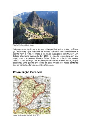 Machu Picchu, cidade inca.
Originalmente, os incas eram um clã específico entre o povo quíchua
(ou quéchua), que habitava os Andes. Embora sem conhecerem a
escrita nem a roda, os incas e os povos subjugados construíram um
Estado altamente avançado. Em 1530, o Império Inca estava em seu
auge, com o imperador Huayna Capac. Este, no entanto, ao morrer
deixou como herança um império partilhado entre seus filhos, o que
ocasionou uma guerra civil entre os dois irmãos. Foi nesse contexto
que os conquistadores espanhóis chegaram.
Colonização Européia
Mapa da América do Sul, de 1575.
 