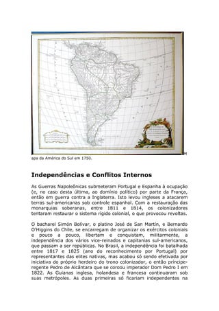 M
apa da América do Sul em 1750.
Independências e Conflitos Internos
As Guerras Napoleônicas submeteram Portugal e Espanha à ocupação
(e, no caso desta última, ao domínio político) por parte da França,
então em guerra contra a Inglaterra. Isto levou ingleses a atacarem
terras sul-americanas sob controle espanhol. Com a restauração das
monarquias soberanas, entre 1811 e 1814, os colonizadores
tentaram restaurar o sistema rígido colonial, o que provocou revoltas.
O bacharel Simón Bolívar, o platino José de San Martín, e Bernardo
O'Higgins do Chile, se encarregam de organizar os exércitos coloniais
e pouco a pouco, libertam e conquistam, militarmente, a
independência dos vários vice-reinados e capitanias sul-americanos,
que passam a ser repúblicas. No Brasil, a independência foi batalhada
entre 1817 e 1825 (ano do reconhecimento por Portugal) por
representantes das elites nativas, mas acabou só sendo efetivada por
iniciativa do próprio herdeiro do trono colonizador, o então príncipe-
regente Pedro de Alcântara que se coroou imperador Dom Pedro I em
1822. As Guianas inglesa, holandesa e francesa continuaram sob
suas metrópoles. As duas primeiras só ficariam independentes na
 