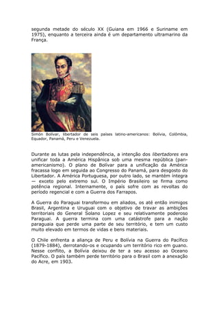 segunda metade do século XX (Guiana em 1966 e Suriname em
1975), enquanto a terceira ainda é um departamento ultramarino da
França.
Simón Bolívar, libertador de seis países latino-americanos: Bolívia, Colômbia,
Equador, Panamá, Peru e Venezuela.
Durante as lutas pela independência, a intenção dos libertadores era
unificar toda a América Hispânica sob uma mesma república (pan-
americanismo). O plano de Bolívar para a unificação da América
fracassa logo em seguida ao Congresso do Panamá, para desgosto do
Libertador. A América Portuguesa, por outro lado, se mantém íntegra
— exceto pelo extremo sul. O Império Brasileiro se firma como
potência regional. Internamente, o país sofre com as revoltas do
período regencial e com a Guerra dos Farrapos.
A Guerra do Paraguai transformou em aliados, os até então inimigos
Brasil, Argentina e Uruguai com o objetivo de travar as ambições
territoriais do General Solano Lopez e seu relativamente poderoso
Paraguai. A guerra termina com uma catástrofe para a nação
paraguaia que perde uma parte de seu território, e tem um custo
muito elevado em termos de vidas e bens materiais.
O Chile enfrenta a aliança de Peru e Bolívia na Guerra do Pacífico
(1879-1884), derrotando-os e ocupando um território rico em guano.
Nesse conflito, a Bolívia deixou de ter a seu acesso ao Oceano
Pacífico. O país também perde território para o Brasil com a anexação
do Acre, em 1903.
 