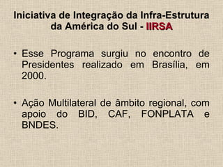Iniciativa de Integração da Infra-Estrutura da América do Sul -  IIRSA Esse Programa surgiu no encontro de Presidentes realizado em Brasília, em 2000. Ação Multilateral de âmbito regional, com apoio do BID, CAF, FONPLATA e BNDES. 