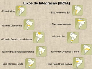 Eixos de Integração (IIRSA) - Eixo Andino   - Eixo Andino do Sul   - Eixo de Capricórnio   - Eixo do Amazonas   - Eixo do Escudo das Guianas   - Eixo do Sul   - Eixo Hidrovia Paraguai-Paraná - Eixo Inter-Oceânico Central   - Eixo Mercosul-Chile   - Eixo Peru-Brasil-Bolívia   