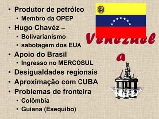 Venezuela Produtor de petróleo  Membro da OPEP Hugo Chavéz – Bolivarianismo sabotagem dos EUA Apoio do Brasil Ingresso no MERCOSUL Desigualdades regionais Aproximação com CUBA Problemas de fronteira Colômbia Guiana (Esequibo) 