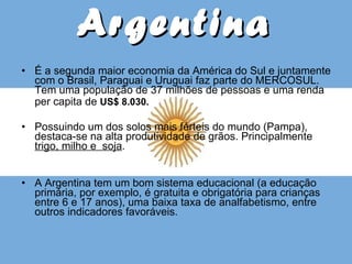 Argentina É a segunda maior economia da América do Sul e juntamente com o Brasil, Paraguai e Uruguai faz parte do MERCOSUL. Tem uma população de 37 milhões de pessoas e uma renda per capita de  US$ 8.030.   Possuindo um dos solos mais férteis do mundo (Pampa), destaca-se na alta produtividade de grãos. Principalmente  trigo, milho e  soja .  A Argentina tem um bom sistema educacional (a educação primária, por exemplo, é gratuita e obrigatória para crianças entre 6 e 17 anos), uma baixa taxa de analfabetismo, entre outros indicadores favoráveis. 