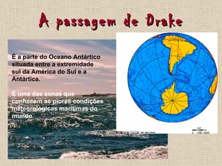 A passagem de Drake É a parte do Oceano Antártico situada entre a extremidade sul da América do Sul e a Antártica. É uma das zonas que conhecem as piores condições meteorológicas marítimas do mundo. 