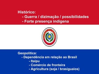 Histórico:  - Guerra / dizimação / possibilidades - Forte presença indígena Geopolítica: - Dependência em relação ao Brasil - Itaipu - Comércio de fronteira - Agricultura (soja / brasiguaios) 