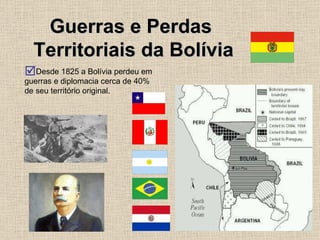 Guerras e Perdas  Territoriais da Bolívia Desde 1825 a Bolívia perdeu em guerras e diplomacia cerca de 40% de seu território original. 
