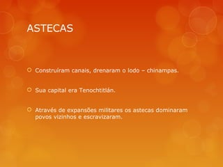 ASTECAS
 Construíram canais, drenaram o lodo – chinampas.
 Sua capital era Tenochtitlán.
 Através de expansões militares os astecas dominaram
povos vizinhos e escravizaram.
 